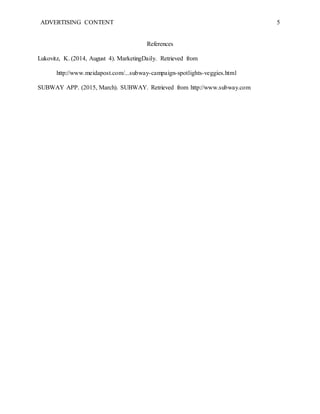 ADVERTISING CONTENT 5
References
Lukovitz, K. (2014, August 4). MarketingDaily. Retrieved from
http://www.meidapost.com/...subway-campaign-spotlights-veggies.html
SUBWAY APP. (2015, March). SUBWAY. Retrieved from http://www.subway.com
 