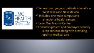  Serves over 400,000 patients annually in
WestTexas and New Mexico
 Includes one main campus and
23 regional health centers
 LevelOneTrauma Center
Considers patient and employee security
a top concern along with providing
optimal medical care
 
