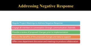 Regular Project Meetings to Address Negative Response
Engage all members in conversation through communication channels
Provide a review of proposed changes prior to implementation
Discuss the benefits of the proposed changes and data to support
Offer cross department discussion and meetings to produce collaboration
 