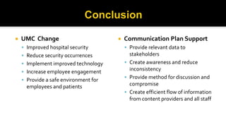  UMC Change
 Improved hospital security
 Reduce security occurrences
 Implement improved technology
 Increase employee engagement
 Provide a safe environment for
employees and patients
 Communication Plan Support
 Provide relevant data to
stakeholders
 Create awareness and reduce
inconsistency
 Provide method for discussion and
compromise
 Create efficient flow of information
from content providers and all staff
 