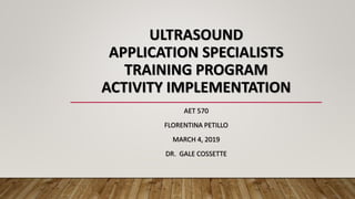 ULTRASOUND
APPLICATION SPECIALISTS
TRAINING PROGRAM
ACTIVITY IMPLEMENTATION
AET 570
FLORENTINA PETILLO
MARCH 4, 2019
DR. GALE COSSETTE
 