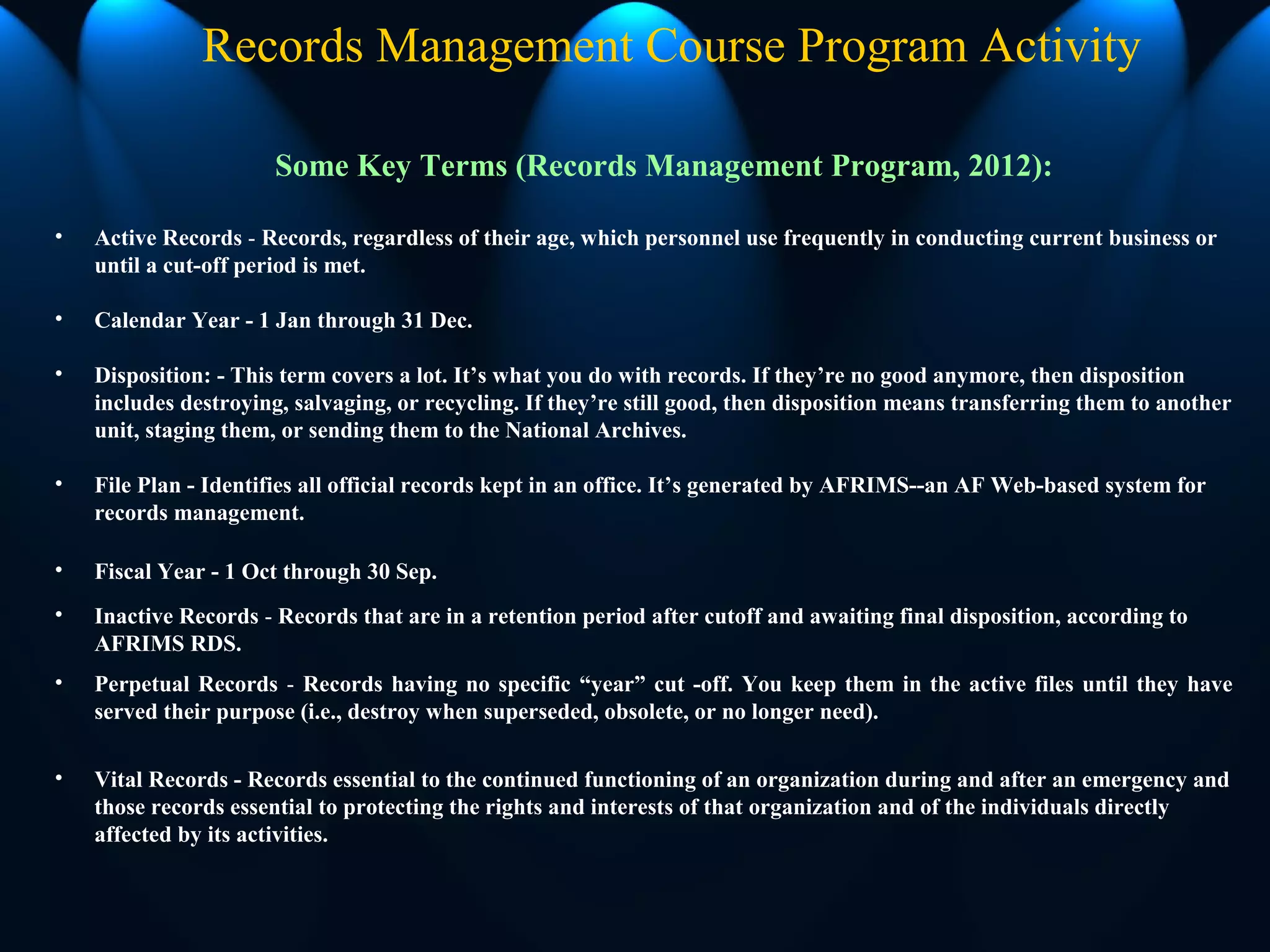 Records Management Course Program Activity
Some Key Terms (Records Management Program, 2012):
• Active Records - Records, regardless of their age, which personnel use frequently in conducting current business or
until a cut-off period is met.
• Calendar Year - 1 Jan through 31 Dec.
• Disposition: - This term covers a lot. It’s what you do with records. If they’re no good anymore, then disposition
includes destroying, salvaging, or recycling. If they’re still good, then disposition means transferring them to another
unit, staging them, or sending them to the National Archives.
• File Plan - Identifies all official records kept in an office. It’s generated by AFRIMS--an AF Web-based system for
records management.
• Fiscal Year - 1 Oct through 30 Sep.
• Inactive Records - Records that are in a retention period after cutoff and awaiting final disposition, according to
AFRIMS RDS.
• Perpetual Records - Records having no specific “year” cut -off. You keep them in the active files until they have
served their purpose (i.e., destroy when superseded, obsolete, or no longer need).
• Vital Records - Records essential to the continued functioning of an organization during and after an emergency and
those records essential to protecting the rights and interests of that organization and of the individuals directly
affected by its activities.
 
