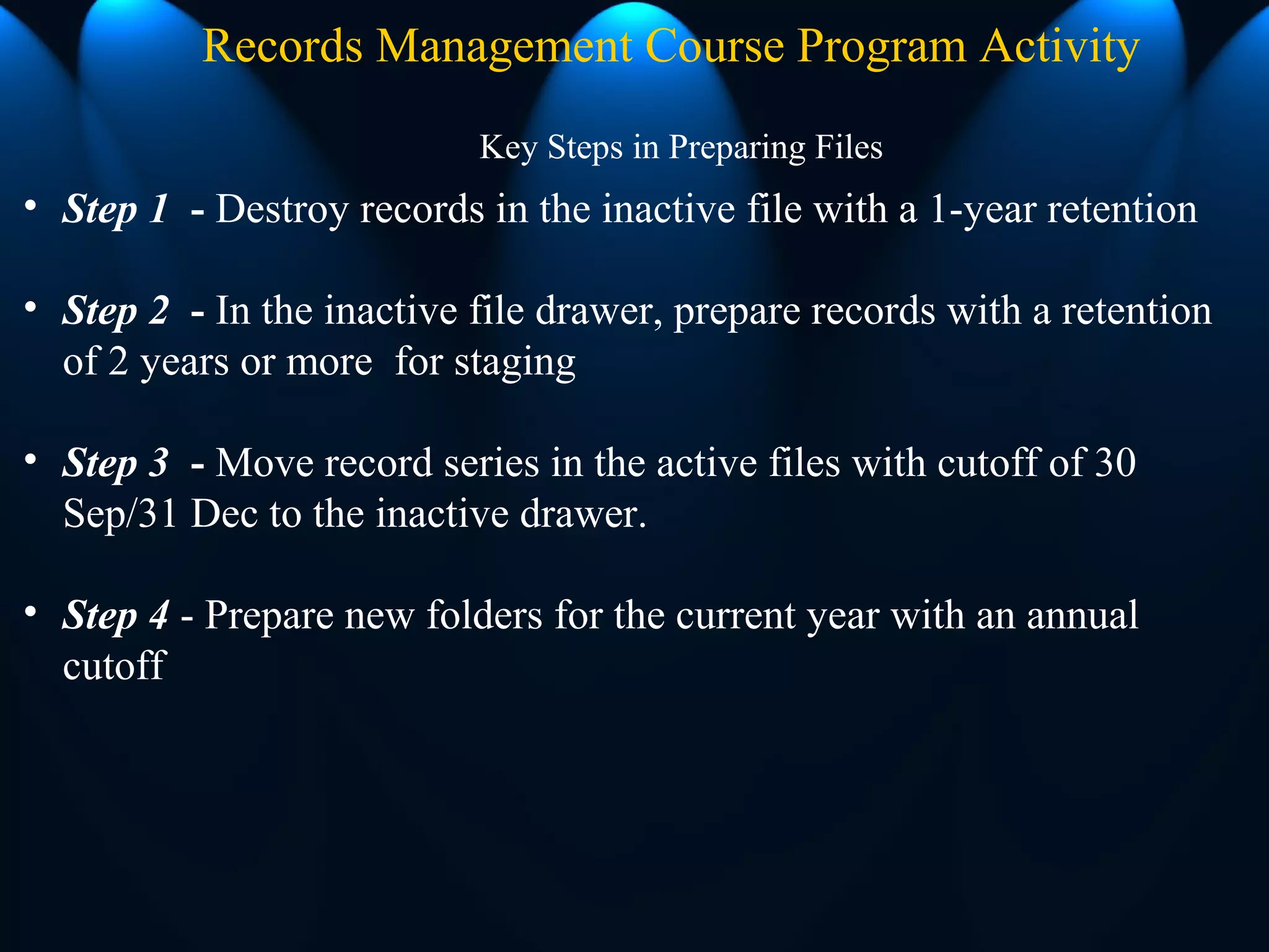 Key Steps in Preparing Files
Records Management Course Program Activity
• Step 1 - Destroy records in the inactive file with a 1-year retention
• Step 2 - In the inactive file drawer, prepare records with a retention
of 2 years or more for staging
• Step 3 - Move record series in the active files with cutoff of 30
Sep/31 Dec to the inactive drawer.
• Step 4 - Prepare new folders for the current year with an annual
cutoff
 