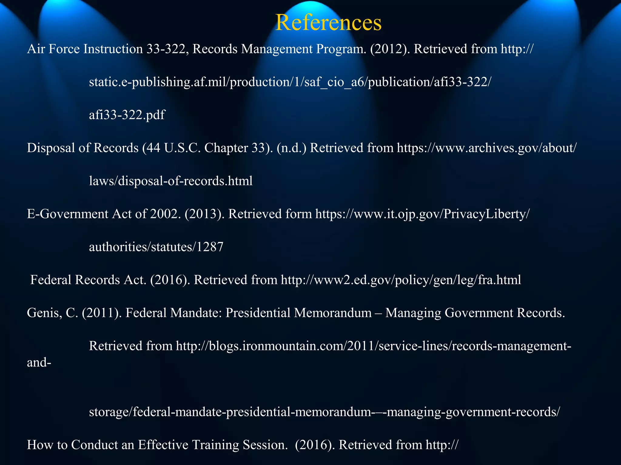References
Air Force Instruction 33-322, Records Management Program. (2012). Retrieved from http://
static.e-publishing.af.mil/production/1/saf_cio_a6/publication/afi33-322/
afi33-322.pdf
Disposal of Records (44 U.S.C. Chapter 33). (n.d.) Retrieved from https://www.archives.gov/about/
laws/disposal-of-records.html
E-Government Act of 2002. (2013). Retrieved form https://www.it.ojp.gov/PrivacyLiberty/
authorities/statutes/1287
Federal Records Act. (2016). Retrieved from http://www2.ed.gov/policy/gen/leg/fra.html
Genis, C. (2011). Federal Mandate: Presidential Memorandum – Managing Government Records.
Retrieved from http://blogs.ironmountain.com/2011/service-lines/records-management-
and-
storage/federal-mandate-presidential-memorandum-–-managing-government-records/
How to Conduct an Effective Training Session. (2016). Retrieved from http://
 
