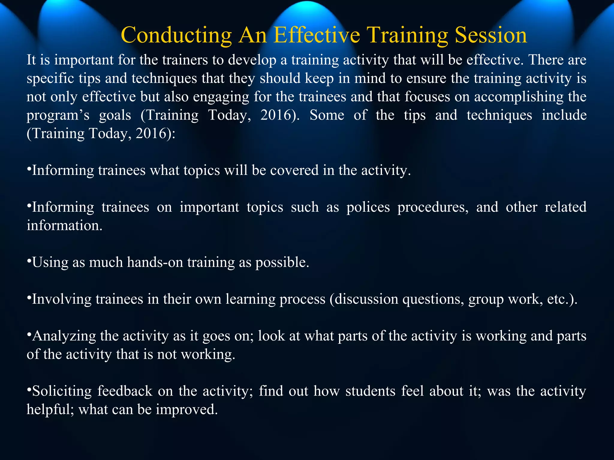 Conducting An Effective Training Session
It is important for the trainers to develop a training activity that will be effective. There are
specific tips and techniques that they should keep in mind to ensure the training activity is
not only effective but also engaging for the trainees and that focuses on accomplishing the
program’s goals (Training Today, 2016). Some of the tips and techniques include
(Training Today, 2016):
•Informing trainees what topics will be covered in the activity.
•Informing trainees on important topics such as polices procedures, and other related
information.
•Using as much hands-on training as possible.
•Involving trainees in their own learning process (discussion questions, group work, etc.).
•Analyzing the activity as it goes on; look at what parts of the activity is working and parts
of the activity that is not working.
•Soliciting feedback on the activity; find out how students feel about it; was the activity
helpful; what can be improved.
 