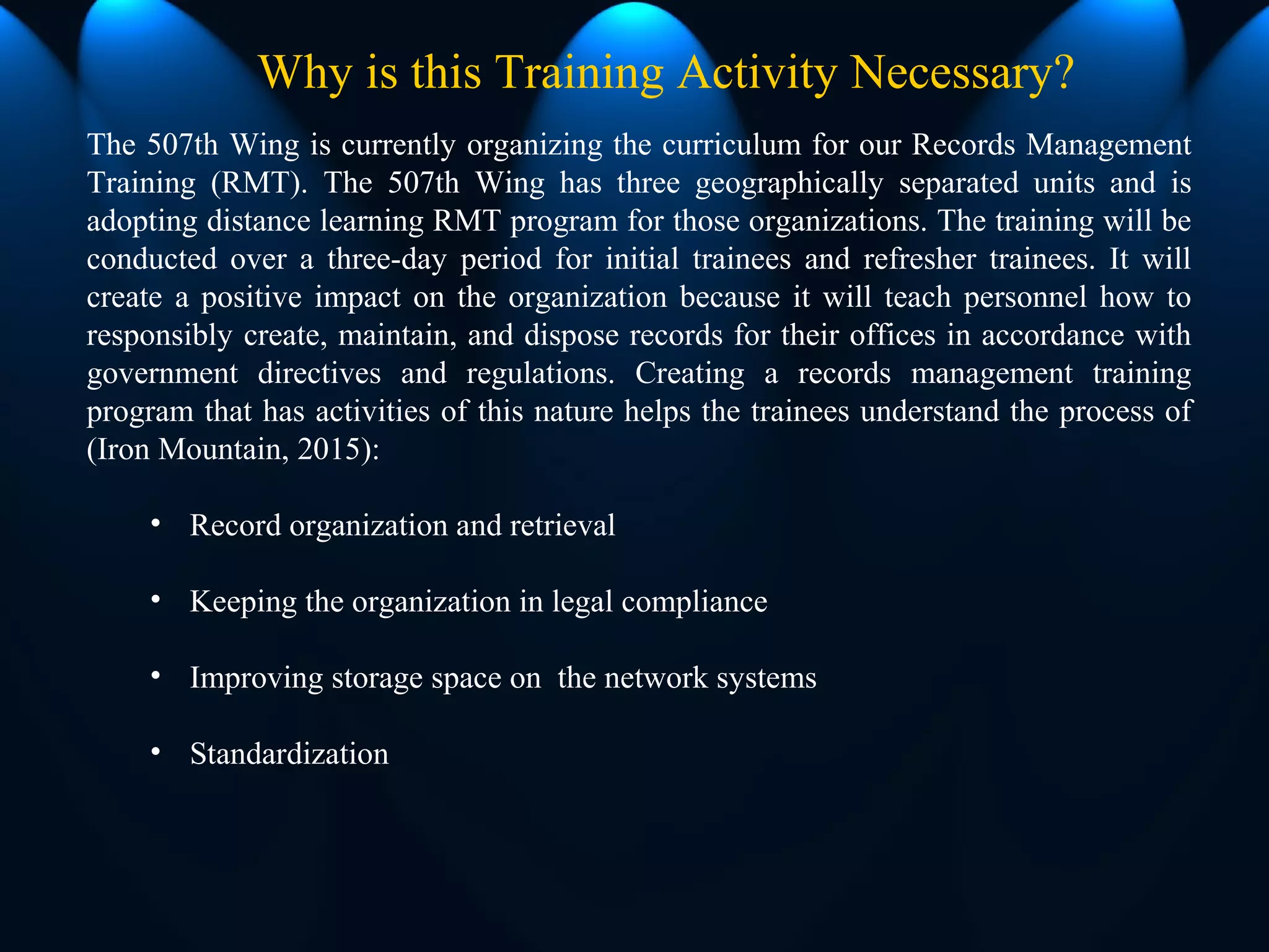 The 507th Wing is currently organizing the curriculum for our Records Management
Training (RMT). The 507th Wing has three geographically separated units and is
adopting distance learning RMT program for those organizations. The training will be
conducted over a three-day period for initial trainees and refresher trainees. It will
create a positive impact on the organization because it will teach personnel how to
responsibly create, maintain, and dispose records for their offices in accordance with
government directives and regulations. Creating a records management training
program that has activities of this nature helps the trainees understand the process of
(Iron Mountain, 2015):
• Record organization and retrieval
• Keeping the organization in legal compliance
• Improving storage space on the network systems
• Standardization
Why is this Training Activity Necessary?
 