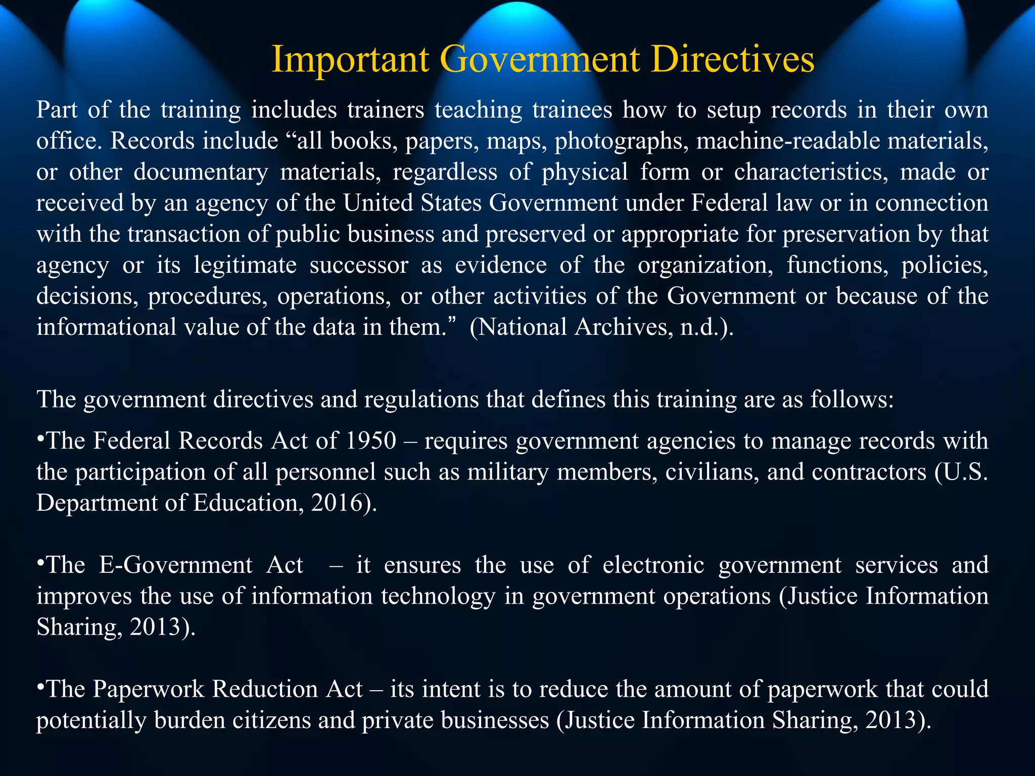 Part of the training includes trainers teaching trainees how to setup records in their own
office. Records include “all books, papers, maps, photographs, machine-readable materials,
or other documentary materials, regardless of physical form or characteristics, made or
received by an agency of the United States Government under Federal law or in connection
with the transaction of public business and preserved or appropriate for preservation by that
agency or its legitimate successor as evidence of the organization, functions, policies,
decisions, procedures, operations, or other activities of the Government or because of the
informational value of the data in them.” (National Archives, n.d.).
The government directives and regulations that defines this training are as follows:
•The Federal Records Act of 1950 – requires government agencies to manage records with
the participation of all personnel such as military members, civilians, and contractors (U.S.
Department of Education, 2016).
•The E-Government Act – it ensures the use of electronic government services and
improves the use of information technology in government operations (Justice Information
Sharing, 2013).
•The Paperwork Reduction Act – its intent is to reduce the amount of paperwork that could
potentially burden citizens and private businesses (Justice Information Sharing, 2013).
Important Government Directives
 
