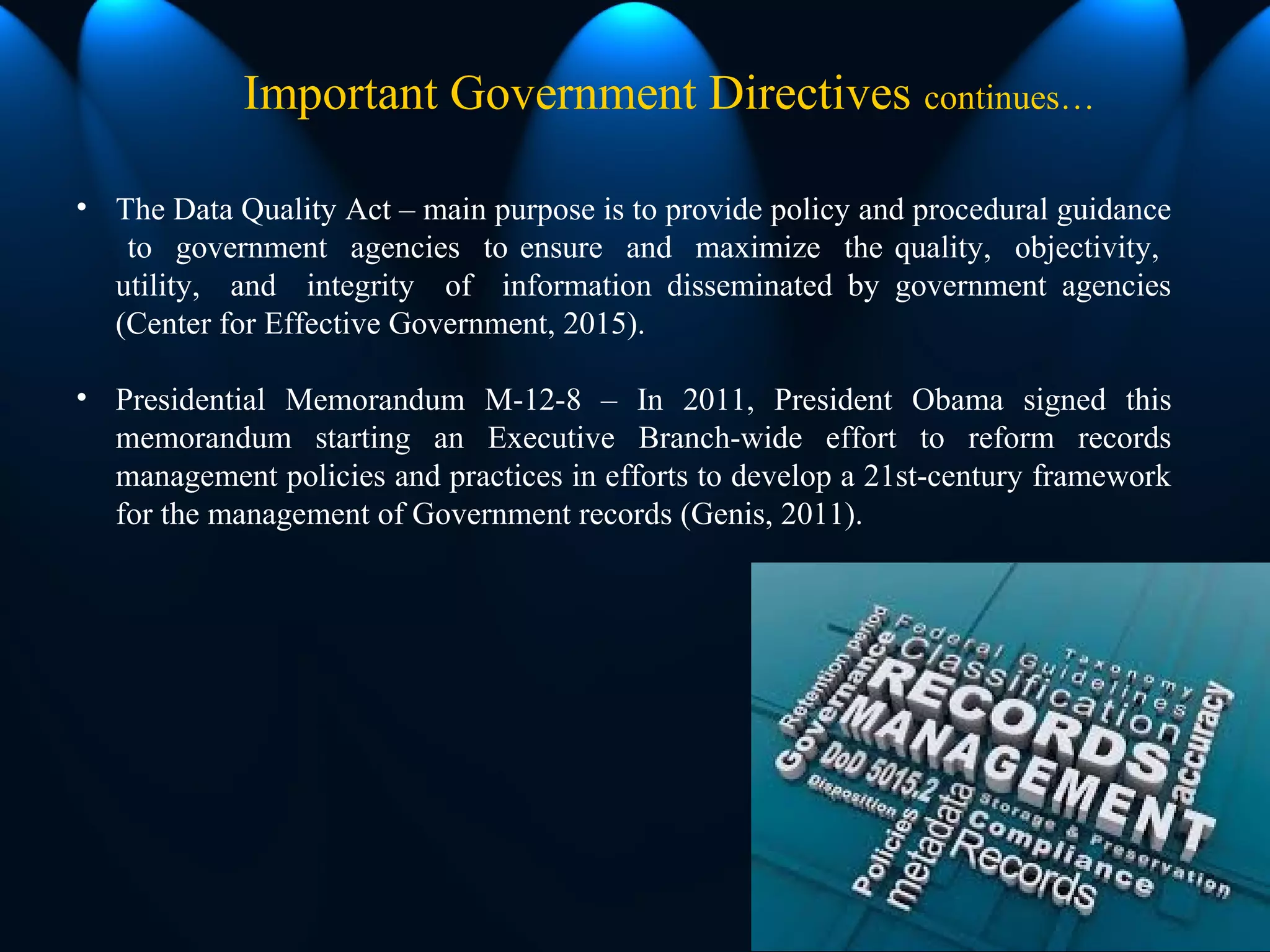 • The Data Quality Act – main purpose is to provide policy and procedural guidance
to government agencies to ensure and maximize the quality, objectivity,
utility, and integrity of information disseminated by government agencies
(Center for Effective Government, 2015).
• Presidential Memorandum M-12-8 – In 2011, President Obama signed this
memorandum starting an Executive Branch-wide effort to reform records
management policies and practices in efforts to develop a 21st-century framework
for the management of Government records (Genis, 2011).
Important Government Directives continues…
 