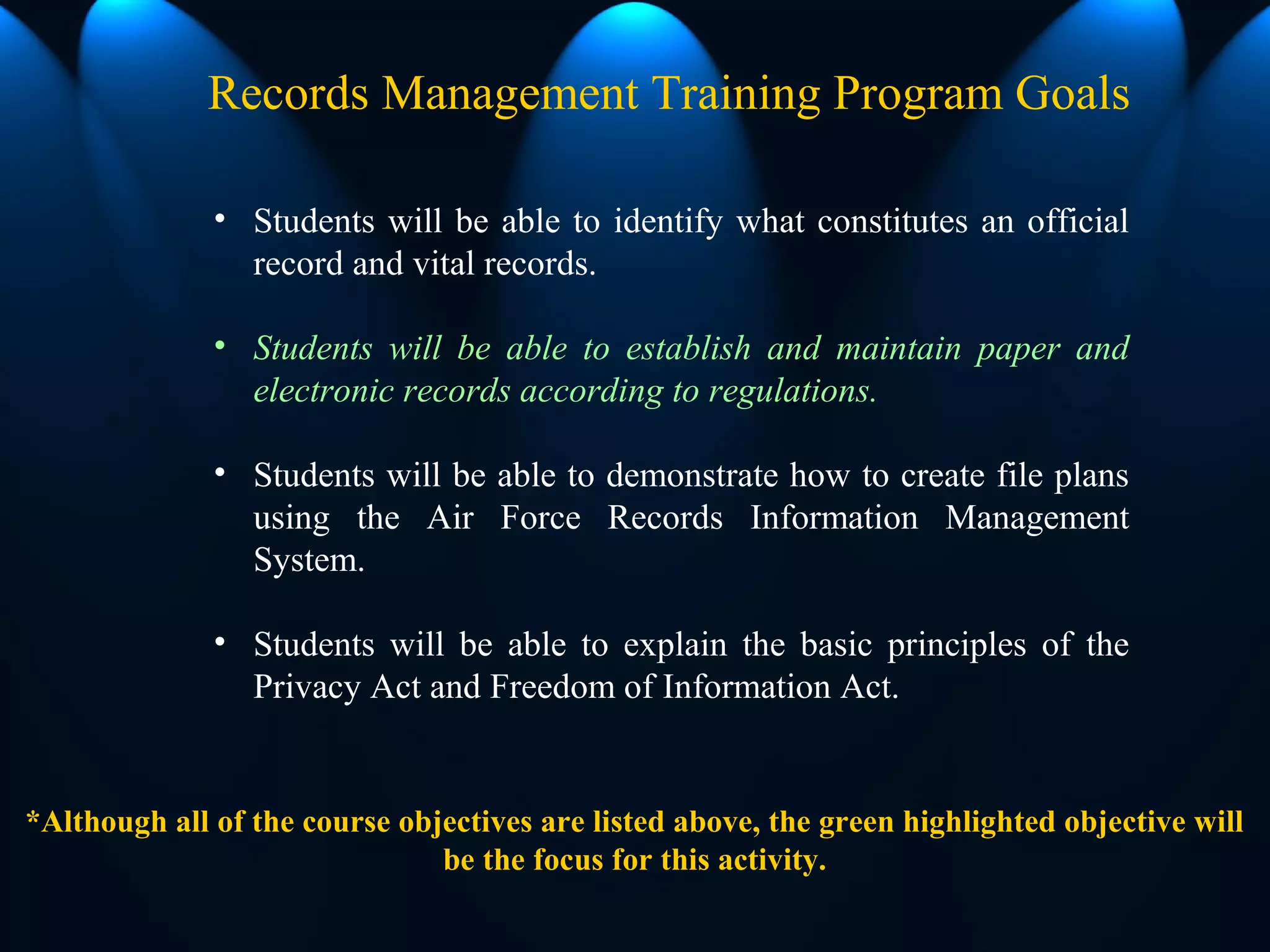 • Students will be able to identify what constitutes an official
record and vital records.
• Students will be able to establish and maintain paper and
electronic records according to regulations.
• Students will be able to demonstrate how to create file plans
using the Air Force Records Information Management
System.
• Students will be able to explain the basic principles of the
Privacy Act and Freedom of Information Act.
Records Management Training Program Goals
*Although all of the course objectives are listed above, the green highlighted objective will
be the focus for this activity.
 