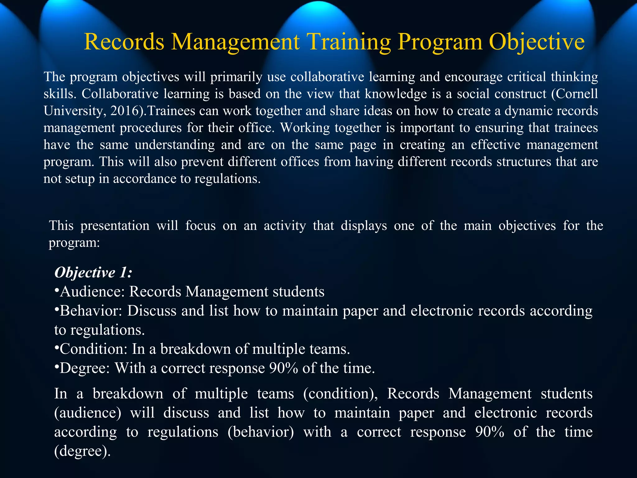 The program objectives will primarily use collaborative learning and encourage critical thinking
skills. Collaborative learning is based on the view that knowledge is a social construct (Cornell
University, 2016).Trainees can work together and share ideas on how to create a dynamic records
management procedures for their office. Working together is important to ensuring that trainees
have the same understanding and are on the same page in creating an effective management
program. This will also prevent different offices from having different records structures that are
not setup in accordance to regulations.
Records Management Training Program Objective
Objective 1:
•Audience: Records Management students
•Behavior: Discuss and list how to maintain paper and electronic records according
to regulations.
•Condition: In a breakdown of multiple teams.
•Degree: With a correct response 90% of the time.
In a breakdown of multiple teams (condition), Records Management students
(audience) will discuss and list how to maintain paper and electronic records
according to regulations (behavior) with a correct response 90% of the time
(degree).
This presentation will focus on an activity that displays one of the main objectives for the
program:
 