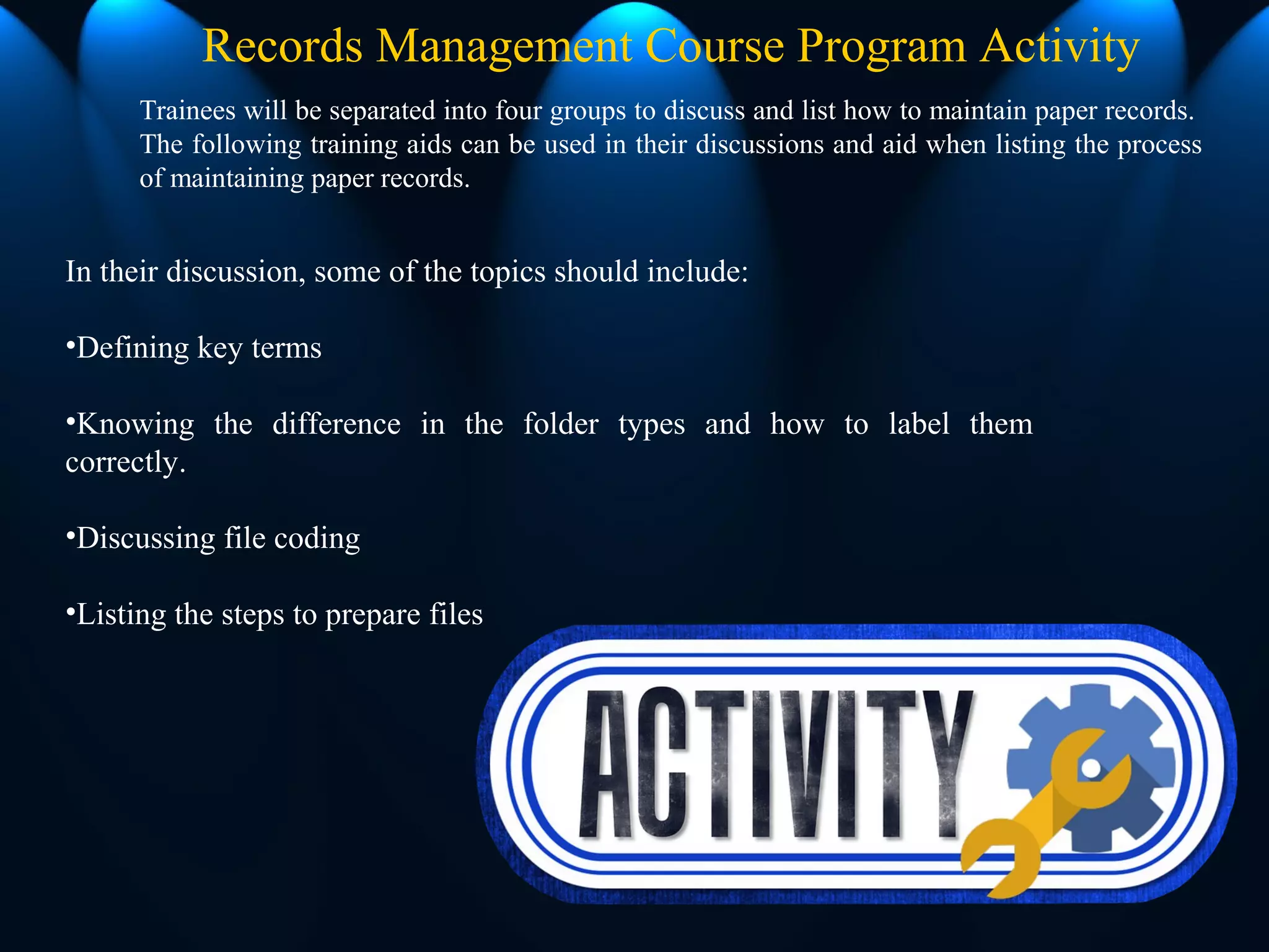 In their discussion, some of the topics should include:
•Defining key terms
•Knowing the difference in the folder types and how to label them
correctly.
•Discussing file coding
•Listing the steps to prepare files
Records Management Course Program Activity
Trainees will be separated into four groups to discuss and list how to maintain paper records.
The following training aids can be used in their discussions and aid when listing the process
of maintaining paper records.
 