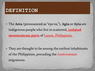  The Aeta (pronounced as “eye-ta,”), Agta or Ayta are
 indigenous people who live in scattered, isolated
 mountainous parts of Luzon, Philippines.


 They are thought to be among the earliest inhabitants
 of the Philippines, preceding the Austronesian
 migrations.
 