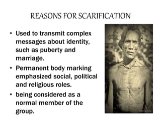 REASONS FOR SCARIFICATION
• Used to transmit complex
messages about identity,
such as puberty and
marriage.
• Permanent body marking
emphasized social, political
and religious roles.
• being considered as a
normal member of the
group.
 