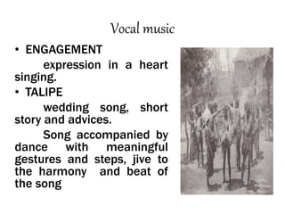 Vocal music
• ENGAGEMENT
expression in a heart
singing.
• TALIPE
wedding song, short
story and advices.
Song accompanied by
dance with meaningful
gestures and steps, jive to
the harmony and beat of
the song
 