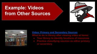 Example: Videos 
from Other Sources 
Video: Primary and Secondary Sources 
What to do in library after viewing video at home: 
● Tour library to identify locations of resources 
● Practice classifying sources as either primary 
or secondary 
 
