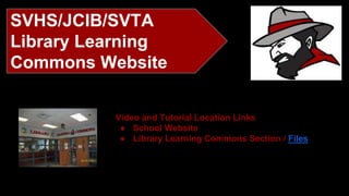 SVHS/JCIB/SVTA 
Library Learning 
Commons Website 
Video and Tutorial Location Links 
● School Website 
● Library Learning Commons Section / Files 
 