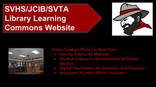SVHS/JCIB/SVTA 
Library Learning 
Commons Website 
Video Creation Plans for Next Year 
● Faculty Videos on Website 
● Student Videos on Genrefication of Fiction 
Section 
● Digital Tool Videos for Students and Teachers 
● Anywhere Anytime PD for Teachers 
 