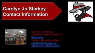 Carolyn Jo Starkey 
Contact Information 
Carolyn Jo Starkey 
Librarian, SVHS/JCIB/SVTA 
Biography 
Twitter: @carolynstarkey 
cstarkey@jefcoed.com 
admin@jojo-starkey.com 
 