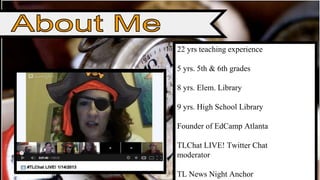 22 yrs teaching experience 
5 yrs. 5th & 6th grades 
8 yrs. Elem. Library 
9 yrs. High School Library 
Founder of EdCamp Atlanta 
TLChat LIVE! Twitter Chat 
moderator 
TL News Night Anchor 
 