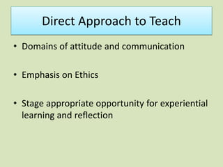 Direct Approach to Teach
• Domains of attitude and communication
• Emphasis on Ethics
• Stage appropriate opportunity for experiential
learning and reflection
 