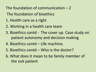The foundation of communication – 2
The foundation of bioethics
1. Health care as a right
2. Working in a health care team
3. Bioethics contd - The cover up. Case study on
patient autonomy and decision making
4. Bioethics contd – Life machine.
5. Bioethics contd – Who is the doctor?
6. What does it mean to be family member of
the sick patient
 