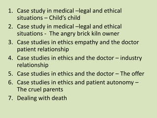 1. Case study in medical –legal and ethical
situations – Child’s child
2. Case study in medical –legal and ethical
situations - The angry brick kiln owner
3. Case studies in ethics empathy and the doctor
patient relationship
4. Case studies in ethics and the doctor – industry
relationship
5. Case studies in ethics and the doctor – The offer
6. Case studies in ethics and patient autonomy –
The cruel parents
7. Dealing with death
 