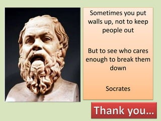 Sometimes you put
walls up, not to keep
people out
But to see who cares
enough to break them
down
Socrates
 