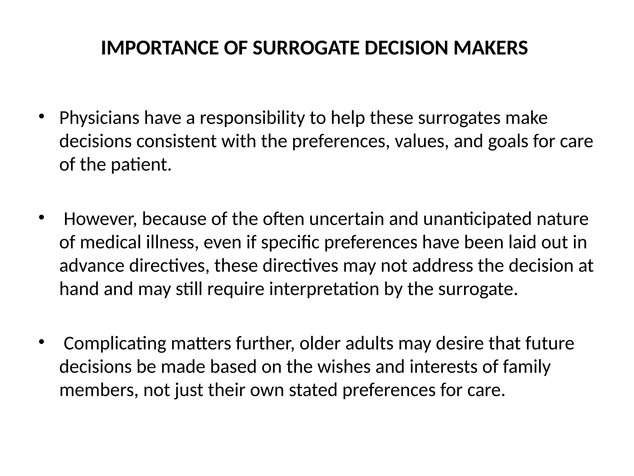 IMPORTANCE OF SURROGATE DECISION MAKERS
• Physicians have a responsibility to help these surrogates make
decisions consistent with the preferences, values, and goals for care
of the patient.
• However, because of the often uncertain and unanticipated nature
of medical illness, even if specific preferences have been laid out in
advance directives, these directives may not address the decision at
hand and may still require interpretation by the surrogate.
• Complicating matters further, older adults may desire that future
decisions be made based on the wishes and interests of family
members, not just their own stated preferences for care.
 
