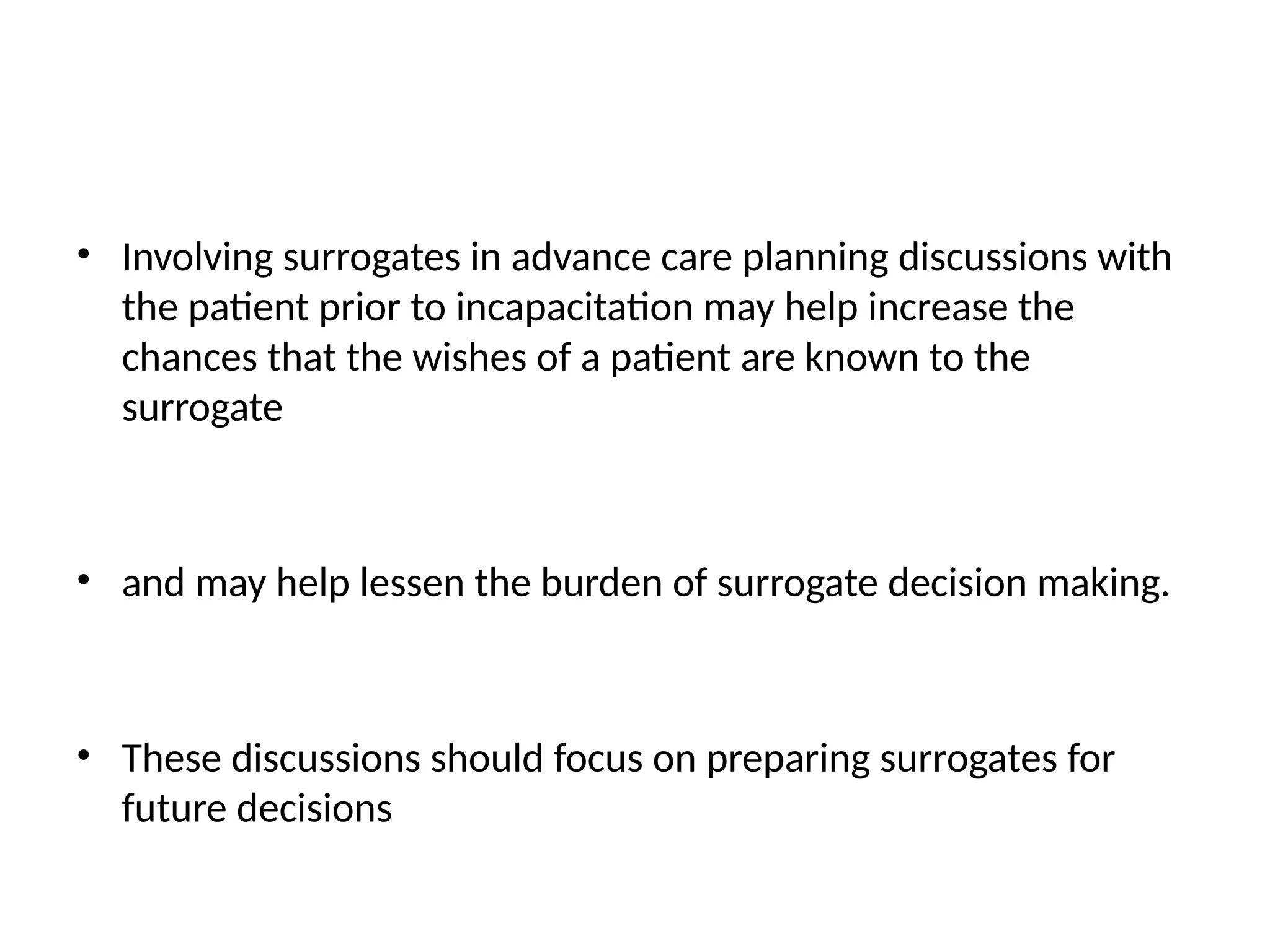 • Involving surrogates in advance care planning discussions with
the patient prior to incapacitation may help increase the
chances that the wishes of a patient are known to the
surrogate
• and may help lessen the burden of surrogate decision making.
• These discussions should focus on preparing surrogates for
future decisions
 