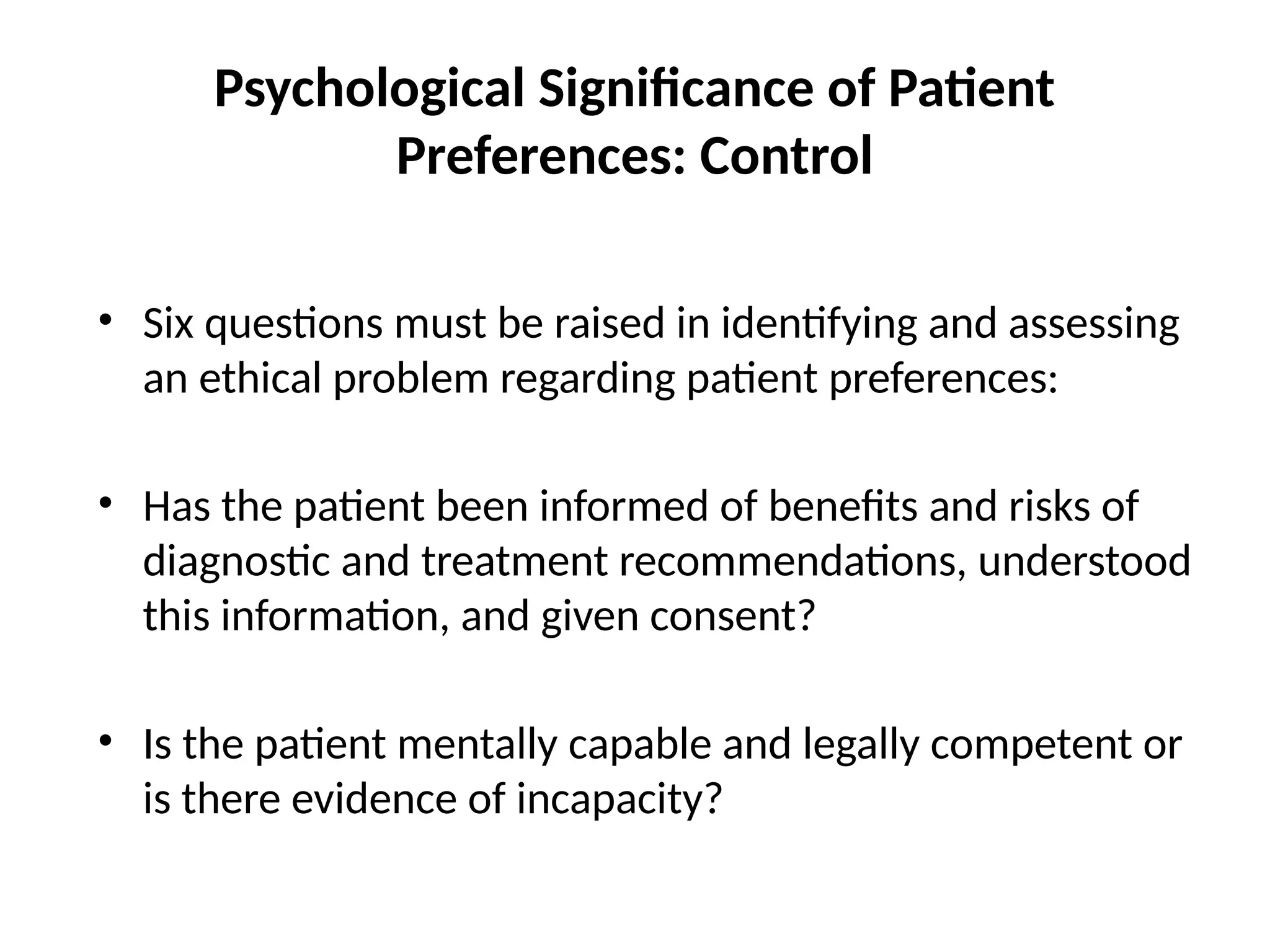 Psychological Significance of Patient
Preferences: Control
• Six questions must be raised in identifying and assessing
an ethical problem regarding patient preferences:
• Has the patient been informed of benefits and risks of
diagnostic and treatment recommendations, understood
this information, and given consent?
• Is the patient mentally capable and legally competent or
is there evidence of incapacity?
 