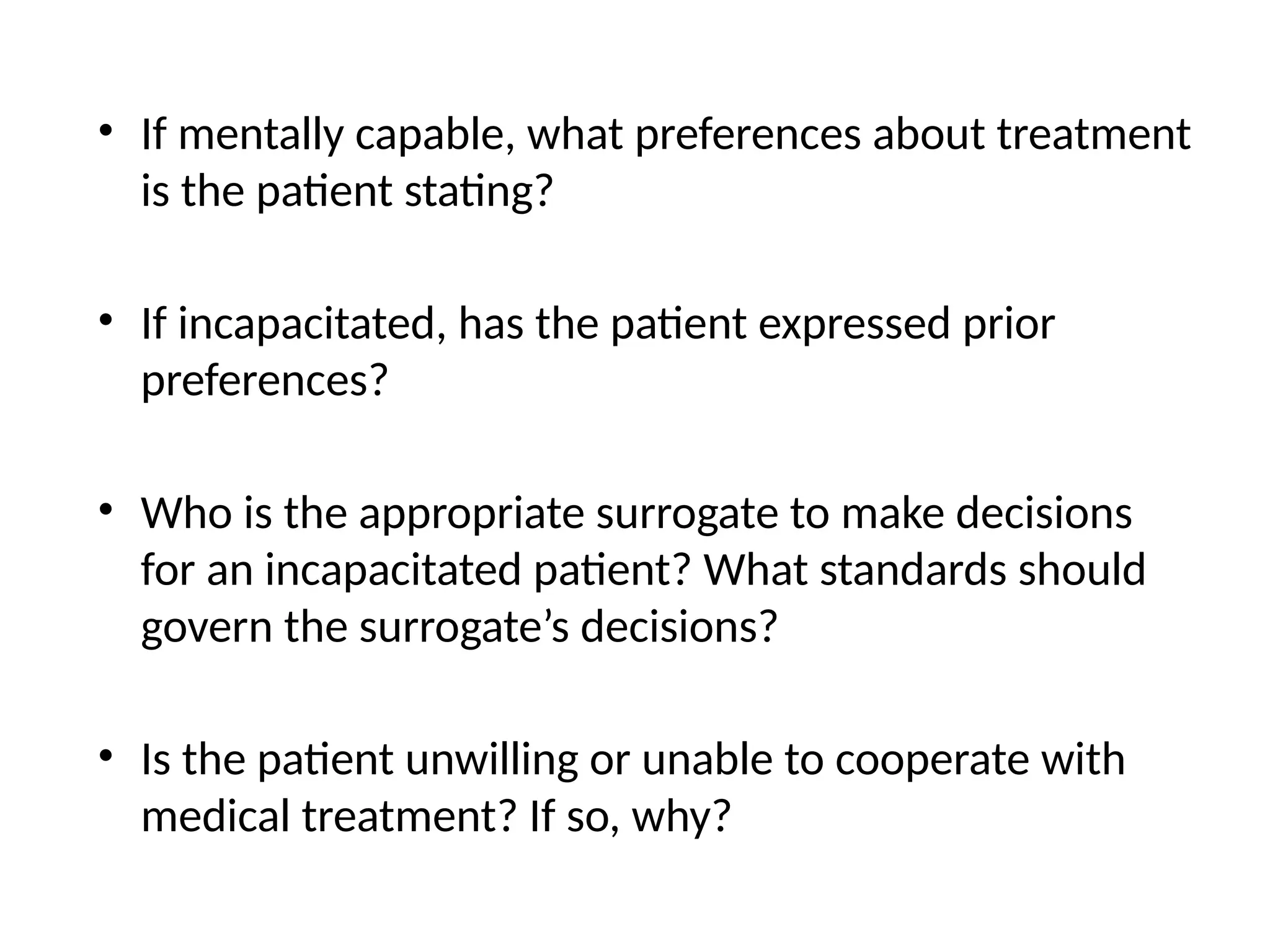 • If mentally capable, what preferences about treatment
is the patient stating?
• If incapacitated, has the patient expressed prior
preferences?
• Who is the appropriate surrogate to make decisions
for an incapacitated patient? What standards should
govern the surrogate’s decisions?
• Is the patient unwilling or unable to cooperate with
medical treatment? If so, why?
 