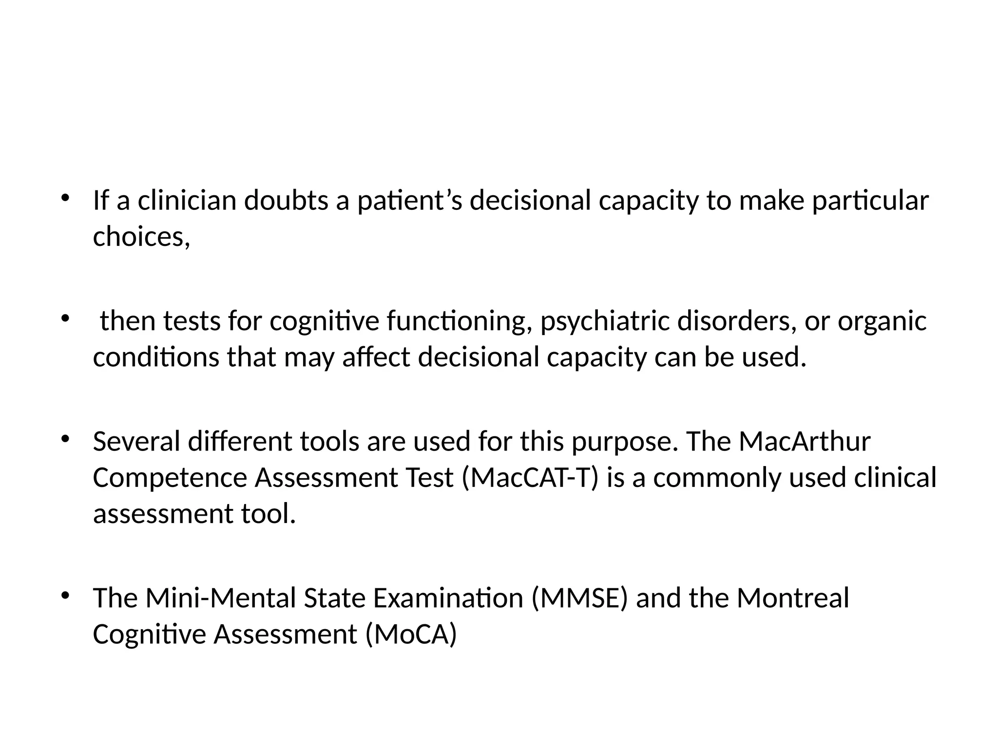 • If a clinician doubts a patient’s decisional capacity to make particular
choices,
• then tests for cognitive functioning, psychiatric disorders, or organic
conditions that may affect decisional capacity can be used.
• Several different tools are used for this purpose. The MacArthur
Competence Assessment Test (MacCAT-T) is a commonly used clinical
assessment tool.
• The Mini-Mental State Examination (MMSE) and the Montreal
Cognitive Assessment (MoCA)
 