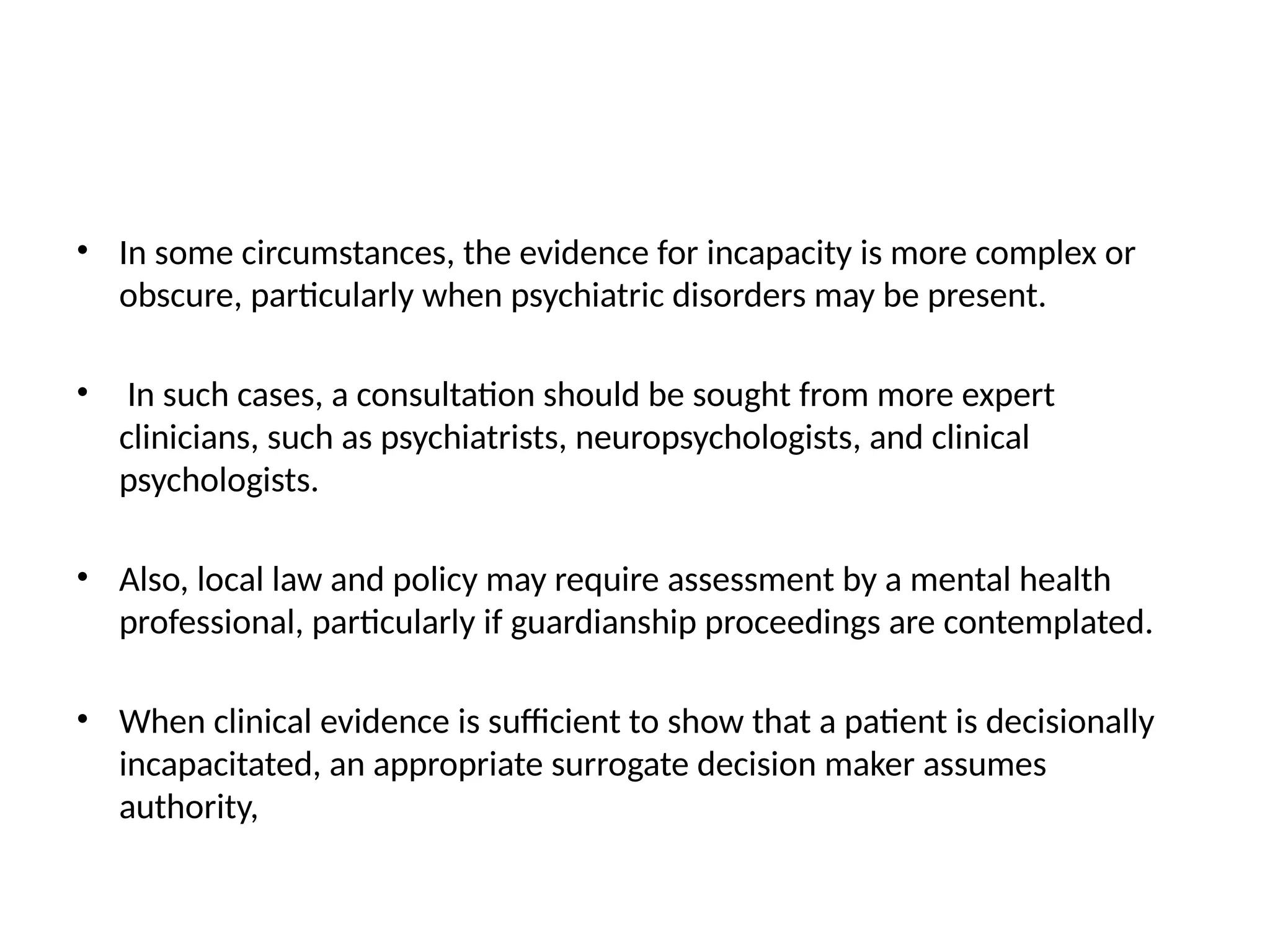 • In some circumstances, the evidence for incapacity is more complex or
obscure, particularly when psychiatric disorders may be present.
• In such cases, a consultation should be sought from more expert
clinicians, such as psychiatrists, neuropsychologists, and clinical
psychologists.
• Also, local law and policy may require assessment by a mental health
professional, particularly if guardianship proceedings are contemplated.
• When clinical evidence is sufficient to show that a patient is decisionally
incapacitated, an appropriate surrogate decision maker assumes
authority,
 