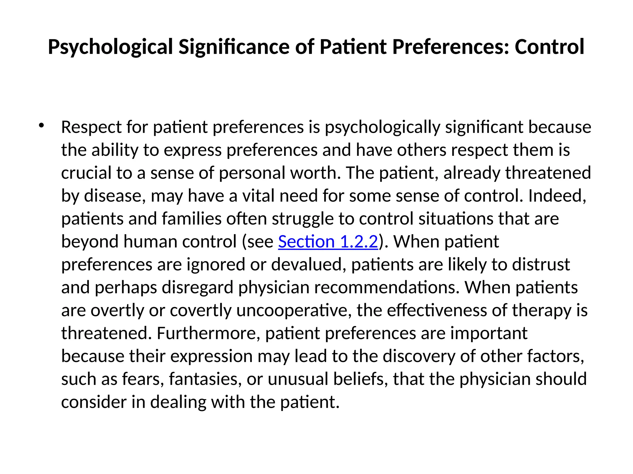 Psychological Significance of Patient Preferences: Control
• Respect for patient preferences is psychologically significant because
the ability to express preferences and have others respect them is
crucial to a sense of personal worth. The patient, already threatened
by disease, may have a vital need for some sense of control. Indeed,
patients and families often struggle to control situations that are
beyond human control (see Section 1.2.2). When patient
preferences are ignored or devalued, patients are likely to distrust
and perhaps disregard physician recommendations. When patients
are overtly or covertly uncooperative, the effectiveness of therapy is
threatened. Furthermore, patient preferences are important
because their expression may lead to the discovery of other factors,
such as fears, fantasies, or unusual beliefs, that the physician should
consider in dealing with the patient.
 