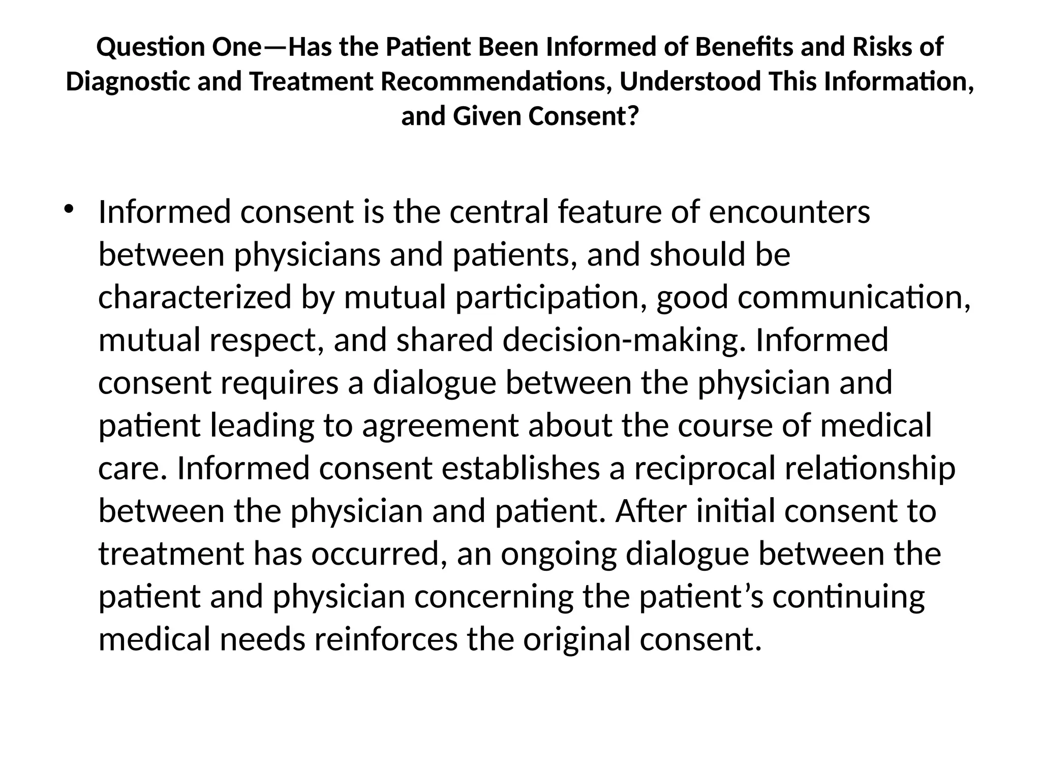 Question One—Has the Patient Been Informed of Benefits and Risks of
Diagnostic and Treatment Recommendations, Understood This Information,
and Given Consent?
• Informed consent is the central feature of encounters
between physicians and patients, and should be
characterized by mutual participation, good communication,
mutual respect, and shared decision-making. Informed
consent requires a dialogue between the physician and
patient leading to agreement about the course of medical
care. Informed consent establishes a reciprocal relationship
between the physician and patient. After initial consent to
treatment has occurred, an ongoing dialogue between the
patient and physician concerning the patient’s continuing
medical needs reinforces the original consent.
 