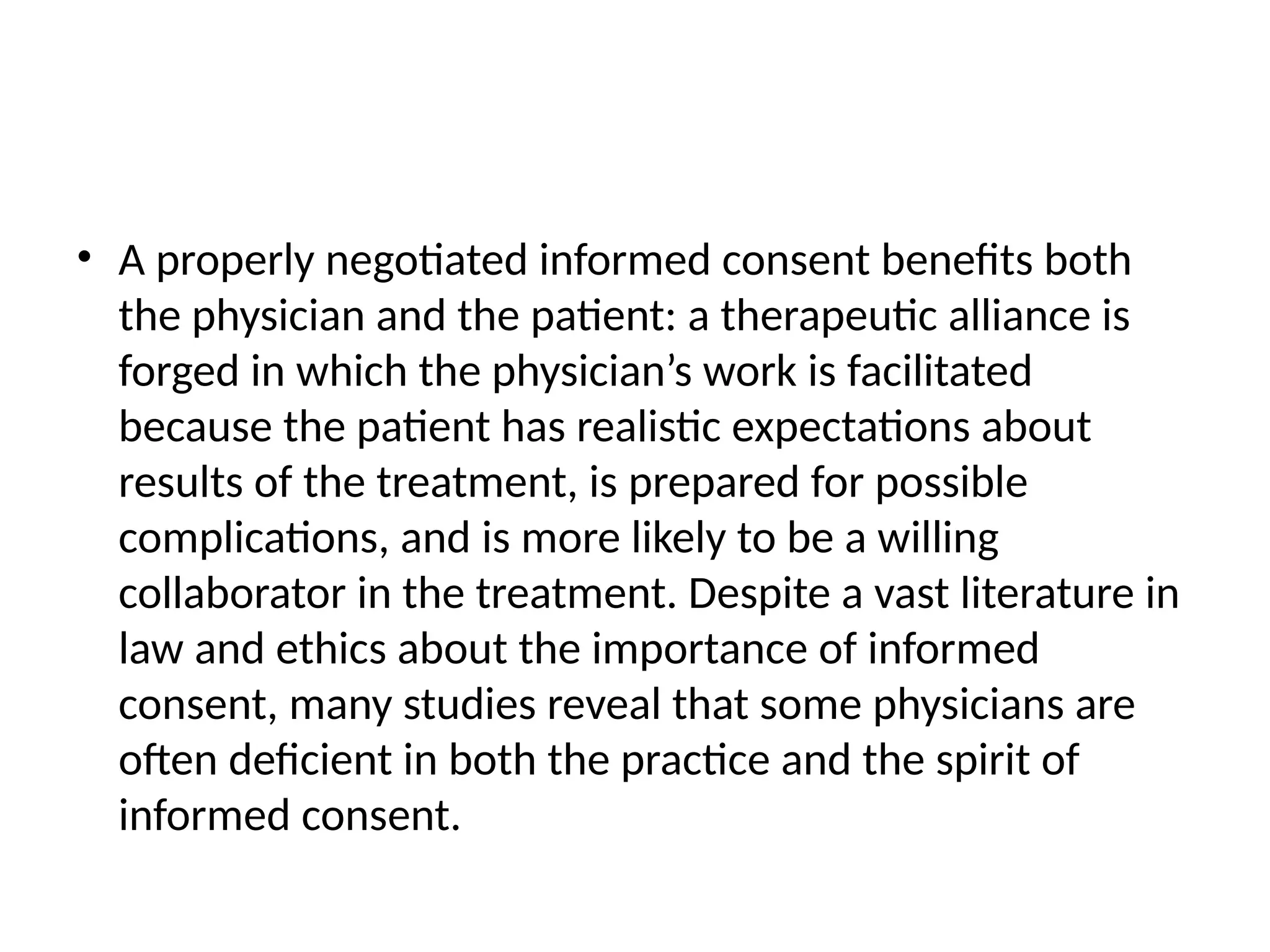 • A properly negotiated informed consent benefits both
the physician and the patient: a therapeutic alliance is
forged in which the physician’s work is facilitated
because the patient has realistic expectations about
results of the treatment, is prepared for possible
complications, and is more likely to be a willing
collaborator in the treatment. Despite a vast literature in
law and ethics about the importance of informed
consent, many studies reveal that some physicians are
often deficient in both the practice and the spirit of
informed consent.
 