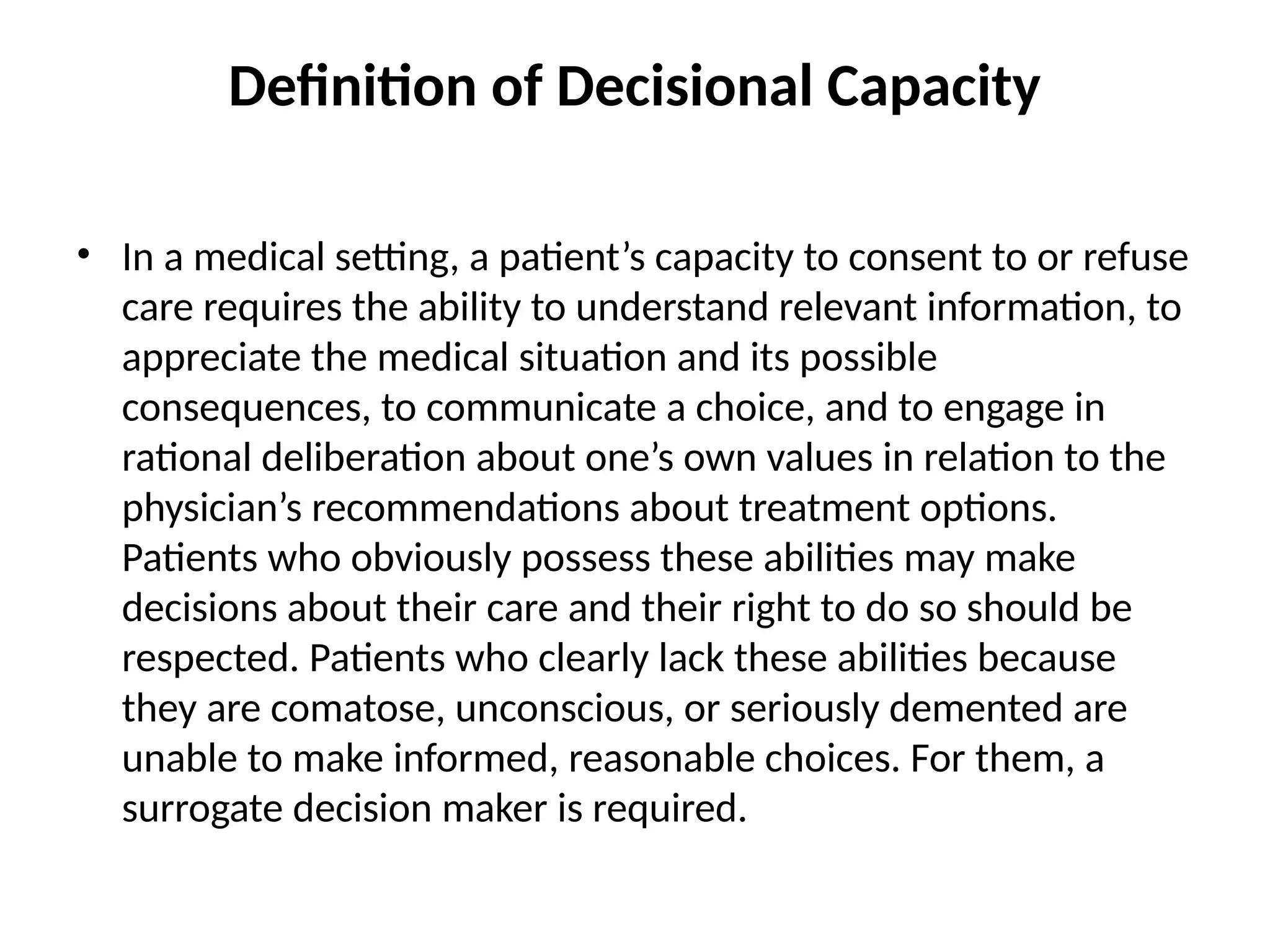 Definition of Decisional Capacity
• In a medical setting, a patient’s capacity to consent to or refuse
care requires the ability to understand relevant information, to
appreciate the medical situation and its possible
consequences, to communicate a choice, and to engage in
rational deliberation about one’s own values in relation to the
physician’s recommendations about treatment options.
Patients who obviously possess these abilities may make
decisions about their care and their right to do so should be
respected. Patients who clearly lack these abilities because
they are comatose, unconscious, or seriously demented are
unable to make informed, reasonable choices. For them, a
surrogate decision maker is required.
 