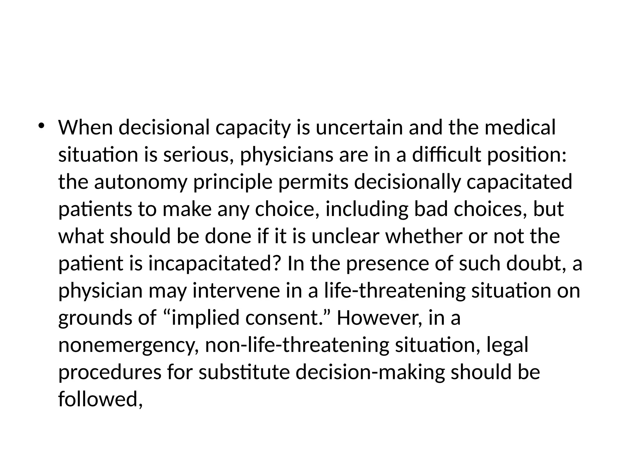 • When decisional capacity is uncertain and the medical
situation is serious, physicians are in a difficult position:
the autonomy principle permits decisionally capacitated
patients to make any choice, including bad choices, but
what should be done if it is unclear whether or not the
patient is incapacitated? In the presence of such doubt, a
physician may intervene in a life-threatening situation on
grounds of “implied consent.” However, in a
nonemergency, non-life-threatening situation, legal
procedures for substitute decision-making should be
followed,
 