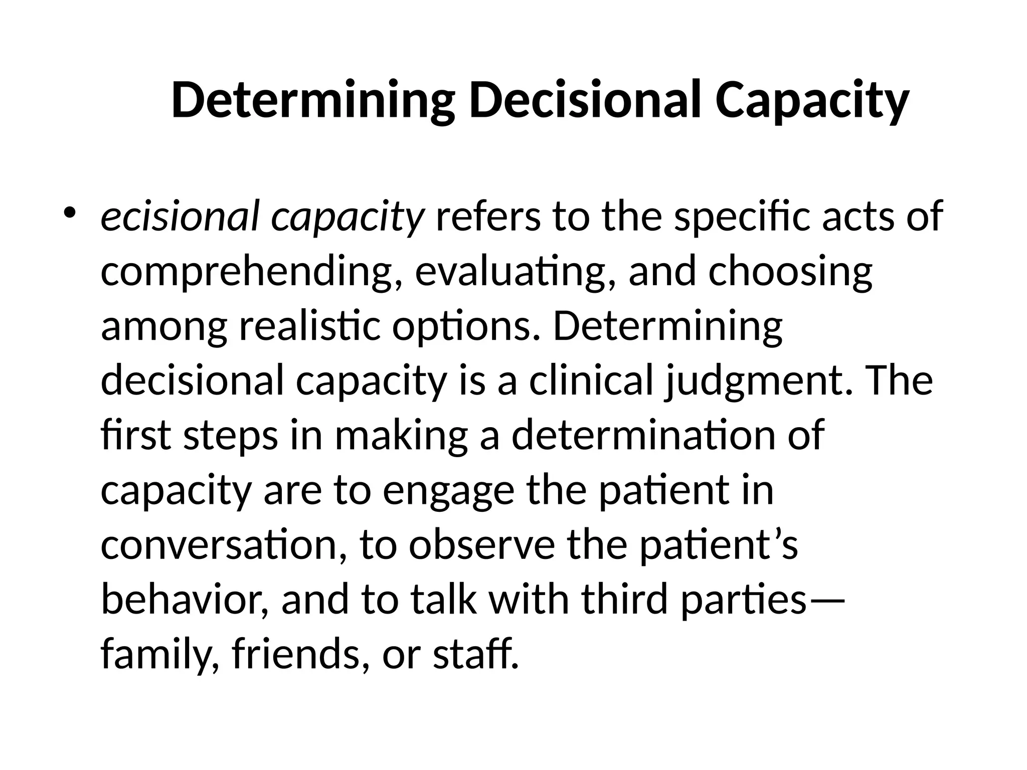 Determining Decisional Capacity
• ecisional capacity refers to the specific acts of
comprehending, evaluating, and choosing
among realistic options. Determining
decisional capacity is a clinical judgment. The
first steps in making a determination of
capacity are to engage the patient in
conversation, to observe the patient’s
behavior, and to talk with third parties—
family, friends, or staff.
 