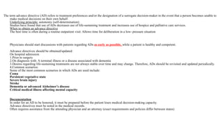 The term advance directive (AD) refers to treatment preferences and/or the designation of a surrogate decision-maker in the event that a person becomes unable to
make medical decisions on their own behalf.
Underlying principle: autonomy (self-determination)
Studies have found that use of ADs decreases use of life-sustaining treatment and increases use of hospice and palliative care services.
When to obtain an advance directive
The best time is often during a routine outpatient visit: Allows time for deliberation in a low- pressure situation
Physicians should start discussions with patients regarding ADs as early as possible, while a patient is healthy and competent.
Advance directives should be obtained/updated:
On hospital admission
1.Prior to surgery
2.On diagnosis with: A terminal illness or a disease associated with dementia
3.Desires regarding life-sustaining treatments are not always stable over time and may change. Therefore, ADs should be revisited and updated periodically.
4.Common scenarios:
Some of the most common scenarios in which ADs are used include:
Coma
Persistent vegetative state
Severe brain injury
Stroke
Dementia or advanced Alzheimer’s disease
Critical medical illness affecting mental capacity
Documentation
In order for an AD to be honored, it must be prepared before the patient loses medical decision-making capacity.
Advance directives must be noted in the medical records.
Often requires assistance from the attending physician and an attorney (exact requirements and policies differ between states)
 