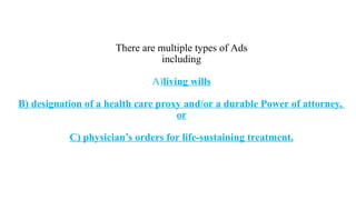 There are multiple types of Ads
including
A)living wills
B) designation of a health care proxy and/or a durable Power of attorney,
or
C) physician’s orders for life-sustaining treatment.
 