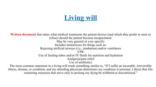 Living will
Written document that states what medical treatments the patient desires (and which they prefer to omit or
refuse) should the patient become incapacitated.
May be very general or very specific
Includes instructions for things such as:
Rejecting artificial airways (i.e., intubation) and/or ventilators
CPR
Use of feeding tubes and/or IV fluids for nutrition and hydration
Analgesia/pain relief
Use of antibiotics
The most common statement in a living will reads something similar to, “If I suffer an incurable, irreversible
illness, disease, or condition, and my attending physician determines my condition is terminal, I direct that life-
sustaining measures that serve only to prolong my dying be withheld or discontinued.”
 