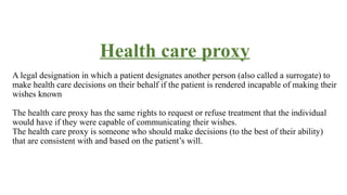 Health care proxy
A legal designation in which a patient designates another person (also called a surrogate) to
make health care decisions on their behalf if the patient is rendered incapable of making their
wishes known
The health care proxy has the same rights to request or refuse treatment that the individual
would have if they were capable of communicating their wishes.
The health care proxy is someone who should make decisions (to the best of their ability)
that are consistent with and based on the patient’s will.
 