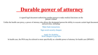 Durable power of attorney
A signed legal document authorizing another person to make medical decisions on the
patient’s behalf
Unlike the health care proxy, a power of attorney also allows the designated person the ability to execute certain legal documents
and activities, including:
Make bank transactions
Sign social security cheques
Apply for disability
Write cheques to pay bills
In health care, the POA may be referred to more specifically as a durable power of attorney for health care (DPAHC).
 