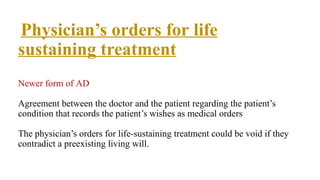Physician’s orders for life
sustaining treatment
Newer form of AD
Agreement between the doctor and the patient regarding the patient’s
condition that records the patient’s wishes as medical orders
The physician’s orders for life-sustaining treatment could be void if they
contradict a preexisting living will.
 