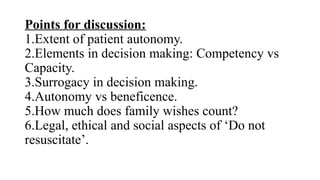 Points for discussion:
1.Extent of patient autonomy.
2.Elements in decision making: Competency vs
Capacity.
3.Surrogacy in decision making.
4.Autonomy vs beneficence.
5.How much does family wishes count?
6.Legal, ethical and social aspects of ‘Do not
resuscitate’.
 
