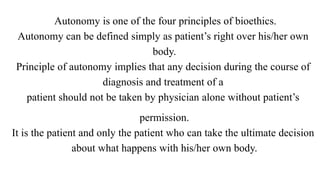 Autonomy is one of the four principles of bioethics.
Autonomy can be defined simply as patient’s right over his/her own
body.
Principle of autonomy implies that any decision during the course of
diagnosis and treatment of a
patient should not be taken by physician alone without patient’s
permission.
It is the patient and only the patient who can take the ultimate decision
about what happens with his/her own body.
 
