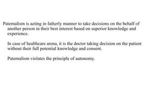 Paternalism is acting in fatherly manner to take decisions on the behalf of
another person in their best interest based on superior knowledge and
experience.
In case of healthcare arena, it is the doctor taking decision on the patient
without their full potential knowledge and consent.
Paternalism violates the principle of autonomy.
 