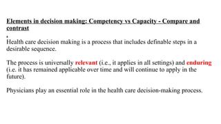 Elements in decision making: Competency vs Capacity - Compare and
contrast
.
Health care decision making is a process that includes definable steps in a
desirable sequence.
The process is universally relevant (i.e., it applies in all settings) and enduring
(i.e. it has remained applicable over time and will continue to apply in the
future).
Physicians play an essential role in the health care decision-making process.
 