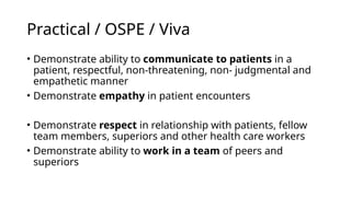 Practical / OSPE / Viva
• Demonstrate ability to communicate to patients in a
patient, respectful, non-threatening, non- judgmental and
empathetic manner
• Demonstrate empathy in patient encounters
• Demonstrate respect in relationship with patients, fellow
team members, superiors and other health care workers
• Demonstrate ability to work in a team of peers and
superiors
 